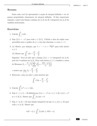 A integral deﬁnida.
M ´ODULO 1 - AULA 2
Resumo
Nesta aula vocˆe foi apresentado `a no¸c˜ao de integral deﬁnida e viu al-
gumas propriedades elementares da integral deﬁnida. O fato importante
segundo o qual toda fun¸c˜ao cont´ınua de [a, b] em R ´e integr´avel em [a, b] foi
tamb´em mencionado.
Exerc´ıcios
1. Calcule
1
−1
|x|dx .
2. Seja f(x) = −x2
para todo x ∈ [0, 1]. Calcule a ´area da regi˜ao com-
preendida entre o gr´aﬁco de f, o eixo das abscissas e a reta x = 1.
3. (a) Mostre, por indu¸c˜ao, que 1 + · · · + n = n(n+1)
2
para todo inteiro
n ≥ 1.
(b) Mostre que
b
a
xdx =
b2
2
−
a2
2
.
Sugest˜ao: Vocˆe j´a sabe que a fun¸c˜ao f(x) = x ´e integr´avel em [a, b],
pois ela ´e cont´ınua em [a, b]. Para cada inteiro n ≥ 1, considere a soma
de Riemann Sn =
b − a
n
n
k=1
f a +
k(b − a)
n
e mostre que lim
n→∞
Sn =
b2
2
−
a2
2
.
4. Raciocine, como na aula 1, para mostrar que
b
a
x2
dx =
b3
3
−
a3
3
.
5. Calcule
b
a
(x2
+ x + 1)dx.
6. Seja f : [−1, 1] → R deﬁnida por f(x) = −x2
se x ∈ [−1, 0] e f(x) = x2
se x ∈ [0, 1]. Mostre que
1
−1
f(x)dx = 0.
7. Seja f : [a, b] → R uma fun¸c˜ao integr´avel tal que m ≤ f(x) ≤ M para
todo x ∈ [a, b]. Mostre que
m(b − a) ≤
b
a
f(x)dx ≤ M(b − a).
25 CEDERJ
 
