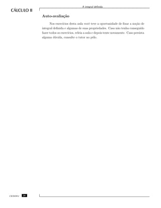 A integral deﬁnida.
Auto-avalia¸c˜ao
Nos exerc´ıcios desta aula vocˆe teve a oportunidade de ﬁxar a no¸c˜ao de
integral deﬁnida e algumas de suas propriedades. Caso n˜ao tenha conseguido
fazer todos os exerc´ıcios, releia a aula e depois tente novamente. Caso persista
alguma d´uvida, consulte o tutor no p´olo.
CEDERJ 26
 