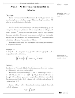 O Teorema Fundamental do C´alculo.
M ´ODULO 1 - AULA 3
Aula 3 – O Teorema Fundamental do
C´alculo.
Referˆencias: Aulas 6, 7, 9,
10, 12 de C´alculo I, e 2 de
C´alculo II.Objetivo
Iniciar o estudo do Teorema Fundamental do C´alculo, que fornece uma
maneira simples de se calcular a integral deﬁnida de fun¸c˜oes cont´ınuas deﬁ-
nidas em intervalos fechados e limitados.
Na aula anterior vocˆe aprendeu que toda fun¸c˜ao cont´ınua f : [a, b] → R
´e integr´avel. Entretanto, tendo em vista a complexidade da deﬁni¸c˜ao, cal-
cular o n´umero
b
a
f(x)dx pode n˜ao ser simples, como j´a ﬁcou claro nas
duas aulas anteriores. Nesta aula iniciaremos o estudo de um teorema im-
portante que, em certos casos, nos levar´a ao n´umero
b
a
f(x)dx de maneira
autom´atica: o Teorema Fundamental do C´alculo.
Comecemos enunciando uma proposi¸c˜ao cuja demonstra¸c˜ao ser´a vista
na disciplina de An´alise.
Proposi¸c˜ao 3.1
Se f : [a, b] → R ´e integr´avel em [a, b], ent˜ao a fun¸c˜ao |f| : [a, b] → R ´e
integr´avel em [a, b]. Al´em disso,
b
a
f(x)dx ≤
b
a
|f|(x)dx =
b
a
|f(x)|dx.
Lembremos que, por
deﬁni¸c˜ao, |f|(x) = |f(x)|
para todo x ∈ [a, b].
Exemplo 3.1
A rec´ıproca da Proposi¸c˜ao 3.1 n˜ao ´e verdadeira em geral, ou seja, podemos
ter |f| integr´avel sem que f seja integr´avel.
Realmente, consideremos a fun¸c˜ao f : [0.1] → R deﬁnida por f(x) = −1
se x ∈ Q ∩ [0, 1] e f(x) = 1 se x ∈ (R − Q) ∩ [0, 1]. Raciocinando como no
Exemplo 2.3, conclu´ımos que f n˜ao ´e integr´avel em [0, 1] (fa¸ca os detalhes).
Entretanto, como |f|(x) = |f(x)| = 1 para todo x ∈ [0, 1], ent˜ao a fun¸c˜ao |f|
´e integr´avel em [0, 1].
Sejam a < b e f : [a, b] → R uma fun¸c˜ao cont´ınua em [a, b]. Para cada
x ∈ [a, b] deﬁnamos
F(x) =
x
a
f(t)dt.
27 CEDERJ
 