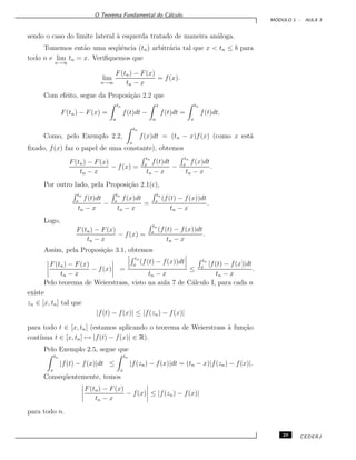 O Teorema Fundamental do C´alculo.
M ´ODULO 1 - AULA 3
sendo o caso do limite lateral `a esquerda tratado de maneira an´aloga.
Tomemos ent˜ao uma seq¨uˆencia (tn) arbitr´aria tal que x < tn ≤ b para
todo n e lim
n→∞
tn = x. Veriﬁquemos que
lim
n→∞
F(tn) − F(x)
tn − x
= f(x).
Com efeito, segue da Proposi¸c˜ao 2.2 que
F(tn) − F(x) =
tn
a
f(t)dt −
x
a
f(t)dt =
tn
x
f(t)dt.
Como, pelo Exemplo 2.2,
tn
x
f(x)dt = (tn − x)f(x) (como x est´a
ﬁxado, f(x) faz o papel de uma constante), obtemos
F(tn) − F(x)
tn − x
− f(x) =
tn
x
f(t)dt
tn − x
−
tn
x
f(x)dt
tn − x
.
Por outro lado, pela Proposi¸c˜ao 2.1(c),
tn
x
f(t)dt
tn − x
−
tn
x
f(x)dt
tn − x
=
tn
x
(f(t) − f(x))dt
tn − x
.
Logo,
F(tn) − F(x)
tn − x
− f(x) =
tn
x
(f(t) − f(x))dt
tn − x
.
Assim, pela Proposi¸c˜ao 3.1, obtemos
F(tn) − F(x)
tn − x
− f(x) =
tn
x
(f(t) − f(x))dt
tn − x
≤
tn
x
|f(t) − f(x)|dt
tn − x
.
Pelo teorema de Weierstrass, visto na aula 7 de C´alculo I, para cada n
existe
zn ∈ [x, tn] tal que
|f(t) − f(x)| ≤ |f(zn) − f(x)|
para todo t ∈ [x, tn] (estamos aplicando o teorema de Weierstrass `a fun¸c˜ao
cont´ınua t ∈ [x, tn] → |f(t) − f(x)| ∈ R).
Pelo Exemplo 2.5, segue que
tn
x
|f(t) − f(x)|dt ≤
tn
x
|f(zn) − f(x)|dt = (tn − x)|f(zn) − f(x)|.
Conseq¨uentemente, temos
F(tn) − F(x)
tn − x
− f(x) ≤ |f(zn) − f(x)|
para todo n.
29 CEDERJ
 