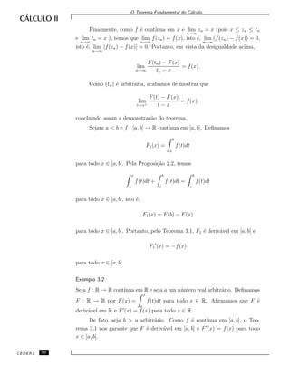 O Teorema Fundamental do C´alculo.
Finalmente, como f ´e cont´ınua em x e lim
n→∞
zn = x (pois x ≤ zn ≤ tn
e lim
n→∞
tn = x ), temos que lim
n→∞
f(zn) = f(x), isto ´e, lim
n→∞
(f(zn) − f(x)) = 0,
isto ´e, lim
n→∞
|f(zn) − f(x)| = 0. Portanto, em vista da desigualdade acima,
lim
n→∞
F(tn) − F(x)
tn − x
= f(x).
Como (tn) ´e arbitr´aria, acabamos de mostrar que
lim
t→x+
F(t) − F(x)
t − x
= f(x),
concluindo assim a demonstra¸c˜ao do teorema.
Sejam a < b e f : [a, b] → R cont´ınua em [a, b]. Deﬁnamos
F1(x) =
b
x
f(t)dt
para todo x ∈ [a, b]. Pela Proposi¸c˜ao 2.2, temos
x
a
f(t)dt +
b
x
f(t)dt =
b
a
f(t)dt
para todo x ∈ [a, b], isto ´e,
F1(x) = F(b) − F(x)
para todo x ∈ [a, b]. Portanto, pelo Teorema 3.1, F1 ´e deriv´avel em [a, b] e
F1 (x) = −f(x)
para todo x ∈ [a, b].
Exemplo 3.2
Seja f : R → R cont´ınua em R e seja a um n´umero real arbitr´ario. Deﬁnamos
F : R → R por F(x) =
x
a
f(t)dt para todo x ∈ R. Aﬁrmamos que F ´e
deriv´avel em R e F (x) = f(x) para todo x ∈ R.
De fato, seja b > a arbitr´ario. Como f ´e cont´ınua em [a, b], o Teo-
rema 3.1 nos garante que F ´e deriv´avel em [a, b] e F (x) = f(x) para todo
x ∈ [a, b].
CEDERJ 30
 