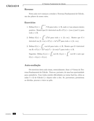O Teorema Fundamental do C´alculo.
Resumo
Nesta aula vocˆe come¸cou a estudar o Teorema Fundamental do C´alculo,
um dos pilares do nosso curso.
Exerc´ıcios
1. Deﬁna G(x) =
sen x
0
tn
dt para todo x ∈ R, onde n ´e um n´umero inteiro
positivo. Mostre que G ´e deriv´avel em R e G (x) = (cos x) (senn
x) para
todo x ∈ R.
2. Deﬁna G(x) =
x3
0
√
t dt para todo x ∈ [0, +∞). Mostre que G ´e
deriv´avel em [0, +∞) e G (x) = 3x2
√
x3 para todo x ∈ [0, +∞).
3. Deﬁna G(x) =
x3
x2
cos t dt para todo x ∈ R. Mostre que G ´e deriv´avel
em R e G (x) = 3x2
cos(x3
) − 2x cos(x2
) para todo x ∈ R.
Sugest˜ao: Deﬁna G1(x) =
0
x2
cos t dt, G2(x) =
x3
0
cos t dt e note que
G(x) = G2(x) + G1(x).
Auto-avalia¸c˜ao
Os exerc´ıcios desta aula visam, essencialmente, ﬁxar a 1a
forma do Teo-
rema Fundamental do C´alculo. Trata-se, portanto, de uma boa oportunidade
para assimil´a-la. Caso tenha sentido diﬁculdades ao tentar fazˆe-los, releia as
aulas 7 e 12 de C´alculo I, e depois volte a eles. Se, porventura, persistirem
as d´uvidas, procure o tutor no p´olo.
CEDERJ 32
 