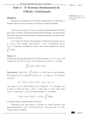 O Teorema Fundamental do C´alculo. Continua¸c˜ao.
M ´ODULO 1 - AULA 4
Aula 4 – O Teorema Fundamental do
C´alculo. Continua¸c˜ao.
Referˆencias: Aulas 9, 10,
12, 16, 17 de C´alculo I, 2 e 3
de C´alculo II.
Objetivo
Estudar uma formula¸c˜ao do Teorema Fundamental do C´alculo que ´e
bastante eﬁcaz no que diz respeito ao c´alculo de integrais deﬁnidas.
Nesta aula usaremos a 1a
forma do Teorema Fundamental do C´alculo
para obter a 2a
forma do Teorema Fundamental do C´alculo, esta ´ultima uma
ferramenta importante para calcularmos integrais deﬁnidas, como ﬁcar´a claro
no decorrer da aula.
A 1a
forma do Teorema Fundamental do C´alculo nos garante que se
f : [a, b] → R ´e cont´ınua, ent˜ao existe F : [a, b] → R deriv´avel tal que
F = f. O pr´oximo resultado nos fornece uma maneira simples de calcular
b
a
f(x)dx.
Teorema 4.1
[2a
forma do Teorema Fundamental do C´alculo] Sejam a < b e f : [a, b] → R
cont´ınua em [a, b]. Se G : [a, b] → R ´e deriv´avel em [a, b] e G = f, ent˜ao
b
a
f(x)dx = G(b) − G(a).
Demonstra¸c˜ao: Seja F(x) =
x
a
f(t)dt (x ∈ [a, b]) como na aula passada.
Pelo Teorema 3.1, F ´e deriv´avel em [a, b] e F = f. Logo, G − F ´e deriv´avel
em [a, b] e
(G − F) (x) = G (x) − F (x) = f(x) − f(x) = 0
para todo x ∈ [a, b]. Pelo Corol´ario 17.1, a fun¸c˜ao G − F ´e constante, isto
´e, existe c ∈ R tal que G(x) − F(x) = c para todo x ∈ [a, b]. Mas, como
F(a) = 0, segue que c = G(a). Portanto, fazendo x = b, obtemos
G(b) − G(a) = G(b) − c = F(b) =
b
a
f(t)dt,
concluindo assim a demonstra¸c˜ao do teorema.
Observemos que, para aplicar o Teorema 4.1, basta encontrar uma
fun¸c˜ao deriv´avel G : [a, b] → R tal que G (x) = f(x) para todo x ∈ [a, b].
Vejamos alguns exemplos.
33 CEDERJ
 