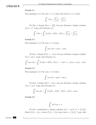 O Teorema Fundamental do C´alculo. Continua¸c˜ao.
Exemplo 4.1
Para quaisquer a, b ∈ R, com a < b, e para todo inteiro n ≥ 1, temos
b
a
xn
dx =
bn+1
n + 1
−
an+1
n + 1
.
De fato, a fun¸c˜ao G(x) = xn+1
n+1
tem por derivada a fun¸c˜ao cont´ınua
f(x) = xn
. Logo, pelo Teorema 4.1,
b
a
xn
dx =
b
a
f(x)dx = G(b) − G(a) =
bn+1
n + 1
−
an+1
n + 1
.
Exemplo 4.2
Para quaisquer a, b ∈ R, com a < b, temos
b
a
sen x dx = cos a − cos b.
De fato, a fun¸c˜ao G(x) = − cos x tem por derivada a fun¸c˜ao cont´ınua
f(x) = sen x. Logo, pelo Teorema 4.1,
b
a
sen x dx =
b
a
f(x)dx = G(b)−G(a) = − cos b−(− cos a) = cos a−cos b.
Exemplo 4.3
Para quaisquer a, b ∈ R, com a < b, temos
b
a
cos x dx = sen b − sen a.
De fato, a fun¸c˜ao G(x) = sen x tem por derivada a fun¸c˜ao cont´ınua
f(x) = cos x. Logo, pelo Teorema 4.1,
b
a
cos x dx =
b
a
f(x)dx = G(b) − G(a) = sen b − sen a.
Exemplo 4.4
π
4
0
sec2
x dx = 1.
De fato, consideremos a fun¸c˜ao cont´ınua f(x) = sec2
x x ∈ 0, π
4
.
Sendo G(x) = tg x, temos G (x) = f(x) para todo x ∈ 0, π
4
. Logo, pelo
CEDERJ 34
 