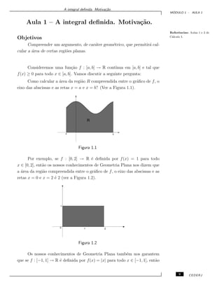 A integral deﬁnida. Motiva¸c˜ao.
M ´ODULO 1 - AULA 1
Aula 1 – A integral deﬁnida. Motiva¸c˜ao.
Referˆencias: Aulas 1 e 2 de
C´alculo I.
Objetivos
Compreender um argumento, de car´ater geom´etrico, que permitir´a cal-
cular a ´area de certas regi˜oes planas.
Consideremos uma fun¸c˜ao f : [a, b] → R cont´ınua em [a, b] e tal que
f(x) ≥ 0 para todo x ∈ [a, b]. Vamos discutir a seguinte pergunta:
Como calcular a ´area da regi˜ao R compreendida entre o gr´aﬁco de f, o
eixo das abscissas e as retas x = a e x = b? (Ver a Figura 1.1).
R
a b
Figura 1.1
Por exemplo, se f : [0, 2] → R ´e deﬁnida por f(x) = 1 para todo
x ∈ [0, 2], ent˜ao os nossos conhecimentos de Geometria Plana nos dizem que
a ´area da regi˜ao compreendida entre o gr´aﬁco de f, o eixo das abscissas e as
retas x = 0 e x = 2 ´e 2 (ver a Figura 1.2).
0
1
1 2
Figura 1.2
Os nossos conhecimentos de Geometria Plana tamb´em nos garantem
que se f : [−1, 1] → R ´e deﬁnida por f(x) = |x| para todo x ∈ [−1, 1], ent˜ao
9 CEDERJ
 