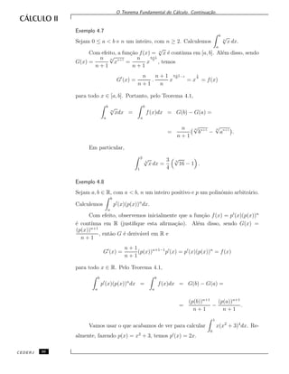 O Teorema Fundamental do C´alculo. Continua¸c˜ao.
Exemplo 4.7
Sejam 0 ≤ a < b e n um inteiro, com n ≥ 2. Calculemos
b
a
n
√
x dx.
Com efeito, a fun¸c˜ao f(x) = n
√
x ´e cont´ınua em [a, b]. Al´em disso, sendo
G(x) =
n
n + 1
n
√
xn+1
=
n
n + 1
x
n+1
n
, temos
G (x) =
n
n + 1
.
n + 1
n
x
n+1
n −1
= x
1
n
= f(x)
para todo x ∈ [a, b]. Portanto, pelo Teorema 4.1,
b
a
n
√
xdx =
b
a
f(x)dx = G(b) − G(a) =
=
n
n + 1
n
√
bn+1
−
n
√
an+1
.
Em particular,
2
1
3
√
x dx =
3
4
3
√
16 − 1 .
Exemplo 4.8
Sejam a, b ∈ R, com a < b, n um inteiro positivo e p um polinˆomio arbitr´ario.
Calculemos
b
a
p (x)(p(x))n
dx.
Com efeito, observemos inicialmente que a fun¸c˜ao f(x) = p (x)(p(x))n
´e cont´ınua em R (justiﬁque esta aﬁrma¸c˜ao). Al´em disso, sendo G(x) =
(p(x))n+1
n + 1
, ent˜ao G ´e deriv´avel em R e
G (x) =
n + 1
n + 1
(p(x))n+1−1
p (x) = p (x)(p(x))n
= f(x)
para todo x ∈ R. Pelo Teorema 4.1,
b
a
p (x)(p(x))n
dx =
b
a
f(x)dx = G(b) − G(a) =
=
(p(b))n+1
n + 1
−
(p(a))n+1
n + 1
.
Vamos usar o que acabamos de ver para calcular
1
0
x(x2
+ 3)4
dx. Re-
almente, fazendo p(x) = x2
+ 3, temos p (x) = 2x.
CEDERJ 36
 