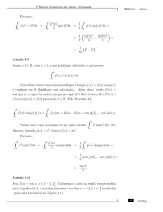 O Teorema Fundamental do C´alculo. Continua¸c˜ao.
M ´ODULO 1 - AULA 4
Portanto,
1
0
x(x2
+ 3)4
dx =
1
0
p (x)
2
(p(x))4
dx =
1
2
1
0
p (x) (p(x))4
dx =
=
1
2
(p(1))5
5
−
(p(0))5
5
=
=
1
10
45
− 35
.
Exemplo 4.9
Sejam a, b ∈ R, com a < b, p um polinˆomio arbitr´ario e calculemos
b
a
p (x) cos(p(x)) dx
Com efeito, observemos inicialmente que a fun¸c˜ao f(x) = p (x) cos(p(x))
´e cont´ınua em R (justiﬁque esta aﬁrma¸c˜ao). Al´em disso, sendo G(x) =
sen (p(x)), a regra da cadeia nos garante que G ´e deriv´avel em R e G (x) =
p (x) cos(p(x)) = f(x) para todo x ∈ R. Pelo Teorema 4.1,
b
a
p (x) cos(p(x)) dx =
b
a
f(x)dx = G(b) − G(a) = sen (p(b)) − sen (p(a)).
Vamos usar o que acabamos de ver para calcular
2
0
x2
cos(x3
)dx. Re-
almente, fazendo p(x) = x3
, temos p (x) = 3x2
.
Portanto,
2
0
x2
cos(x3
)dx =
2
0
p (x)
3
cos(p(x))dx =
1
3
2
0
p (x) cos(p(x))dx =
=
1
3
(sen (p(2)) − sen (p(0))) =
=
sen 8
3
.
Exemplo 4.10
Seja f(x) = sen x, x ∈ − π
2
, π
2
. Calculemos a ´area da regi˜ao compreendida
entre o gr´aﬁco de f, o eixo das abscissas e as retas x = −π
2
e x = π
2
(a referida
regi˜ao est´a hachurada na Figura 4.1).
37 CEDERJ
 