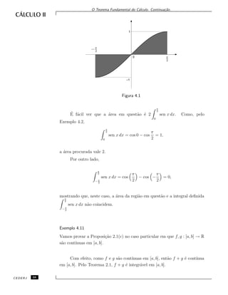 O Teorema Fundamental do C´alculo. Continua¸c˜ao.
−π
2
π
2
0
–1
1
Figura 4.1
´E f´acil ver que a ´area em quest˜ao ´e 2
π
2
0
sen x dx. Como, pelo
Exemplo 4.2,
π
2
0
sen x dx = cos 0 − cos
π
2
= 1,
a ´area procurada vale 2.
Por outro lado,
π
2
− π
2
sen x dx = cos
π
2
− cos −
π
2
= 0,
mostrando que, neste caso, a ´area da regi˜ao em quest˜ao e a integral deﬁnidaπ
2
− π
2
sen x dx n˜ao coincidem.
Exemplo 4.11
Vamos provar a Proposi¸c˜ao 2.1(c) no caso particular em que f, g : [a, b] → R
s˜ao cont´ınuas em [a, b].
Com efeito, como f e g s˜ao cont´ınuas em [a, b], ent˜ao f + g ´e cont´ınua
em [a, b]. Pelo Teorema 2.1, f + g ´e integr´avel em [a, b].
CEDERJ 38
 