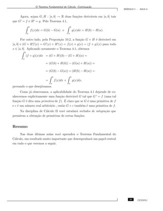 O Teorema Fundamental do C´alculo. Continua¸c˜ao.
M ´ODULO 1 - AULA 4
Agora, sejam G, H : [a, b] → R duas fun¸c˜oes deriv´aveis em [a, b] tais
que G = f e H = g. Pelo Teorema 4.1,
b
a
f(x)dx = G(b) − G(a) e
b
a
g(x)dx = H(b) − H(a).
Por outro lado, pela Proposi¸c˜ao 10.2, a fun¸c˜ao G + H ´e deriv´avel em
[a, b] e (G + H) (x) = G (x) + H (x) = f(x) + g(x) = (f + g)(x) para todo
x ∈ [a, b]. Aplicando novamente o Teorema 4.1, obtemos
b
a
(f + g)(x)dx = (G + H)(b) − (G + H)(a) =
= (G(b) + H(b)) − (G(a) + H(a)) =
= (G(b) − G(a)) + (H(b) − H(a)) =
=
b
a
f(x)dx +
b
a
g(x)dx,
provando o que desej´avamos.
Como j´a observamos, a aplicabilidade do Teorema 4.1 depende de co-
nhecermos explicitamente uma fun¸c˜ao deriv´avel G tal que G = f (uma tal
fun¸c˜ao G ´e dita uma primitiva de f). ´E claro que se G ´e uma primitiva de f
e c ´e um n´umero real arbitr´ario , ent˜ao G + c tamb´em ´e uma primitiva de f.
Na disciplina de C´alculo II vocˆe estudar´a m´etodos de integra¸c˜ao que
permitem a obten¸c˜ao de primitivas de certas fun¸c˜oes.
Resumo
Nas duas ´ultimas aulas vocˆe aprendeu o Teorema Fundamental do
C´alculo, um resultado muito importante que desempenhar´a um papel central
em tudo o que veremos a seguir.
39 CEDERJ
 