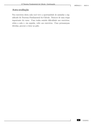 O Teorema Fundamental do C´alculo. Continua¸c˜ao.
M ´ODULO 1 - AULA 4
Auto-avalia¸c˜ao
Nos exerc´ıcios desta aula vocˆe teve a oportunidade de assimilar o sig-
niﬁcado do Teorema Fundamental do C´alculo. Trata-se de uma etapa
importante do curso. Caso tenha sentido diﬁculdade nos exerc´ıcios,
releia a aula e, em seguida, volte aos exerc´ıcios. Caso permane¸cam
d´uvidas, procure o tutor no p´olo.
41 CEDERJ
 