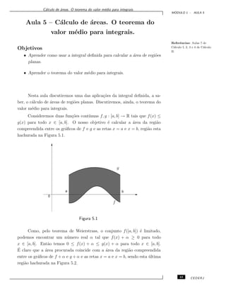 C´alculo de ´areas. O teorema do valor m´edio para integrais.
M ´ODULO 1 - AULA 5
Aula 5 – C´alculo de ´areas. O teorema do
valor m´edio para integrais.
Referˆencias: Aulas 7 de
C´alculo I, 2, 3 e 4 de C´alculo
II.
Objetivos
• Aprender como usar a integral deﬁnida para calcular a ´area de regi˜oes
planas.
• Aprender o teorema do valor m´edio para integrais.
Nesta aula discutiremos uma das aplica¸c˜oes da integral deﬁnida, a sa-
ber, o c´alculo de ´areas de regi˜oes planas. Discutiremos, ainda, o teorema do
valor m´edio para integrais.
Consideremos duas fun¸c˜oes cont´ınuas f, g : [a, b] → R tais que f(x) ≤
g(x) para todo x ∈ [a, b]. O nosso objetivo ´e calcular a ´area da regi˜ao
compreendida entre os gr´aﬁcos de f e g e as retas x = a e x = b, regi˜ao esta
hachurada na Figura 5.1.
f
g
ba
0
Figura 5.1
Como, pelo teorema de Weierstrass, o conjunto f([a, b]) ´e limitado,
podemos encontrar um n´umero real α tal que f(x) + α ≥ 0 para todo
x ∈ [a, b]. Ent˜ao temos 0 ≤ f(x) + α ≤ g(x) + α para todo x ∈ [a, b].
´E claro que a ´area procurada coincide com a ´area da regi˜ao compreendida
entre os gr´aﬁcos de f + α e g + α e as retas x = a e x = b, sendo esta ´ultima
regi˜ao hachurada na Figura 5.2.
43 CEDERJ
 