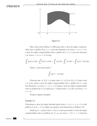 C´alculo de ´areas. O teorema do valor m´edio para integrais.
f + α
g + α
0 a b
Figura 5.2
Mas a ´area desta ´ultima ´e a diferen¸ca entre a ´area da regi˜ao compreen-
dida entre o gr´aﬁco de g + α, o eixo das abscissas e as retas x = a e x = b e
a ´area da regi˜ao compreendida entre o gr´aﬁco de f + α, o eixo das abscissas
e as retas x = a e x = b, ou seja,
b
a
(g(x)+α)dx−
b
a
(f(x)+α)dx =
b
a
g(x)dx−
b
a
f(x)dx =
b
a
(g(x)−f(x))dx.
Assim, a ´area procurada ´e
b
a
(g(x) − f(x))dx.
Notemos que, se f(x) ≥ 0 para todo x ∈ [a, b] ou f(x) ≤ 0 para todo
x ∈ [a, b], ent˜ao a ´area da regi˜ao compreendida entre o gr´aﬁco de f, o eixo
das abscissas e as retas x = a e x = b ´e igual a ´area da regi˜ao compreendida
entre os gr´aﬁcos de f e g (onde g(x) = 0 para todo x ∈ [a, b]) e as retas x = a
e x = b .
Vejamos alguns exemplos.
Exemplo 5.1
Calculemos a ´area da regi˜ao limitada pelas retas x = 0, x = 1, y = 2 e pelo
gr´aﬁco de f(x) = x3
(a regi˜ao em quest˜ao est´a hachurada na Figura 5.3).
Sendo g(x) = 2 para todo x ∈ [0, 1], a ´area procurada ´e a ´area da regi˜ao
compreendida entre os gr´aﬁcos de f e g e as retas x = 0 e x = 1 (notemos
CEDERJ 44
 