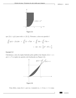 C´alculo de ´areas. O teorema do valor m´edio para integrais.
M ´ODULO 1 - AULA 5
f(x) = x3
0
1
2
21
Figura 5.3
que f(x) < g(x) para todo x ∈ [0, 1]). Portanto, a ´area em quest˜ao ´e
1
0
(g(x) − f(x))dx =
1
0
(2 − x3
)dx =
1
0
2 dx −
1
0
x3
dx =
= 2(1 − 0) −
1
4
(14
− 04
) =
7
4
.
Exemplo 5.2
Calculemos a ´area da regi˜ao limitada pelos gr´aﬁcos das fun¸c˜oes f(x) = x e
g(x) = x2
(a regi˜ao em quest˜ao est´a hachurada na Figura 5.4).
f(x) = xg(x) = x2
1
0 1
Figura 5.4
Com efeito, como f(x) = g(x) se, e somente se, x = 0 ou x = 1 e como
45 CEDERJ
 