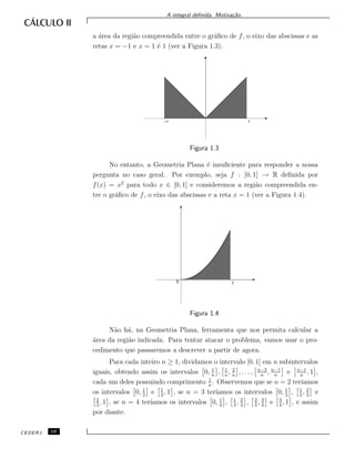 A integral deﬁnida. Motiva¸c˜ao.
a ´area da regi˜ao compreendida entre o gr´aﬁco de f, o eixo das abscissas e as
retas x = −1 e x = 1 ´e 1 (ver a Figura 1.3).
–1 1
Figura 1.3
No entanto, a Geometria Plana ´e insuﬁciente para responder a nossa
pergunta no caso geral. Por exemplo, seja f : [0, 1] → R deﬁnida por
f(x) = x2
para todo x ∈ [0, 1] e consideremos a regi˜ao compreendida en-
tre o gr´aﬁco de f, o eixo das abscissas e a reta x = 1 (ver a Figura 1.4).
0 1
Figura 1.4
N˜ao h´a, na Geometria Plana, ferramenta que nos permita calcular a
´area da regi˜ao indicada. Para tentar atacar o problema, vamos usar o pro-
cedimento que passaremos a descrever a partir de agora.
Para cada inteiro n ≥ 1, dividamos o intervalo [0, 1] em n subintervalos
iguais, obtendo assim os intervalos 0, 1
n
, 1
n
, 2
n
, . . . , n−2
n
, n−1
n
e n−1
n
, 1 ,
cada um deles possuindo comprimento 1
n
. Observemos que se n = 2 ter´ıamos
os intervalos 0, 1
2
e 1
2
, 1 , se n = 3 ter´ıamos os intervalos 0, 1
3
, 1
3
, 2
3
e
2
3
, 1 , se n = 4 ter´ıamos os intervalos 0, 1
4
, 1
4
, 2
4
, 2
4
, 3
4
e 3
4
, 1 , e assim
por diante.
CEDERJ 10
 