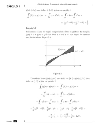 C´alculo de ´areas. O teorema do valor m´edio para integrais.
g(x) ≤ f(x) para todo x ∈ [0, 1], a ´area em quest˜ao ´e
1
0
(f(x) − g(x))dx =
1
0
(x − x2
)dx =
1
0
x dx −
1
0
x2
dx =
=
1
2
(12
− 02
) −
1
3
(13
− 03
) =
1
6
.
Exemplo 5.3
Calculemos a ´area da regi˜ao compreendida entre os gr´aﬁcos das fun¸c˜oes
f(x) = x e g(x) =
√
x e as retas x = 0 e x = 2 (a regi˜ao em quest˜ao
est´a hachurada na Figura 5.5).
f(x) = x
g(x) =
√
x
0
1
2
1 2
Figura 5.5
Com efeito, como f(x) ≤ g(x) para todo x ∈ [0, 1] e g(x) ≤ f(x) para
todo x ∈ [1, 2], a ´area em quest˜ao ´e
1
0
(g(x) − f(x))dx +
2
1
(f(x) − g(x))dx =
=
1
0
(
√
x − x)dx +
2
1
(x −
√
x)dx =
=
1
0
√
x dx −
1
0
x dx +
2
1
x dx −
2
1
√
x dx =
=
2
3
(
√
13 −
√
03) −
1
2
(12
− 02
) +
1
2
(22
− 12
) −
2
3
(
√
23 −
√
13) =
=
2
3
−
1
2
+
3
2
−
4
√
2
3
=
1
3
(5 − 4
√
2).
CEDERJ 46
 