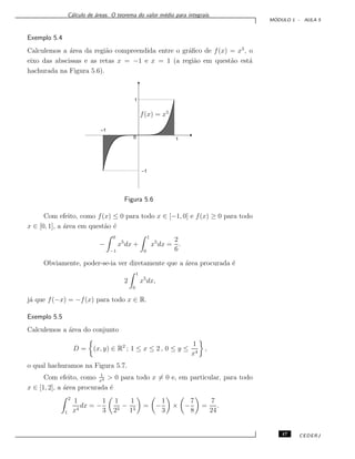C´alculo de ´areas. O teorema do valor m´edio para integrais.
M ´ODULO 1 - AULA 5
Exemplo 5.4
Calculemos a ´area da regi˜ao compreendida entre o gr´aﬁco de f(x) = x5
, o
eixo das abscissas e as retas x = −1 e x = 1 (a regi˜ao em quest˜ao est´a
hachurada na Figura 5.6).
f(x) = x5
–1
–1
0
1
1
Figura 5.6
Com efeito, como f(x) ≤ 0 para todo x ∈ [−1, 0] e f(x) ≥ 0 para todo
x ∈ [0, 1], a ´area em quest˜ao ´e
−
0
−1
x5
dx +
1
0
x5
dx =
2
6
.
Obviamente, poder-se-ia ver diretamente que a ´area procurada ´e
2
1
0
x5
dx,
j´a que f(−x) = −f(x) para todo x ∈ R.
Exemplo 5.5
Calculemos a ´area do conjunto
D = (x, y) ∈ R2
; 1 ≤ x ≤ 2 , 0 ≤ y ≤
1
x4
,
o qual hachuramos na Figura 5.7.
Com efeito, como 1
x4 > 0 para todo x = 0 e, em particular, para todo
x ∈ [1, 2], a ´area procurada ´e
2
1
1
x4
dx = −
1
3
1
23
−
1
13
= −
1
3
× −
7
8
=
7
24
.
47 CEDERJ
 