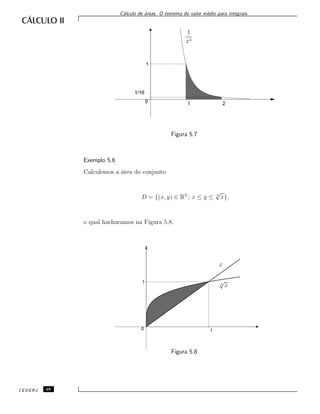 C´alculo de ´areas. O teorema do valor m´edio para integrais.
1
x4
1/16
0
1
1 2
Figura 5.7
Exemplo 5.6
Calculemos a ´area do conjunto
D = {(x, y) ∈ R2
; x ≤ y ≤ 4
√
x},
o qual hachuramos na Figura 5.8.
x
4
√
x
0
1
1
Figura 5.8
CEDERJ 48
 