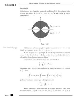 C´alculo de ´areas. O teorema do valor m´edio para integrais.
Exemplo 5.8
Calculemos a ´area da regi˜ao hachurada na Figura 5.10, determinada pelos
gr´aﬁcos das fun¸c˜oes f(x) = x3
− x, g(x) = x − x3
e pelo c´ırculo de centro
(0, 0) e raio 1.
f(x) = x3
− x
g(x) = x − x3
1
–1
–1
1
Figura 5.10
Inicialmente, notemos que f(x) = g(x) se, e somente se x3
−x = x−x3
,
isto ´e, se, e somente se, x = 0, x = −1 ou x = 1.
A ´area em quest˜ao ´e o qu´adruplo da ´area da regi˜ao hachurada que est´a
acima do eixo das abscissas e `a direita do eixo das ordenadas (justiﬁque esta
aﬁrma¸c˜ao). Logo, basta achar esta ´ultima.
A ´area de um c´ırculo de raio
r ´e πr2.
Para fazˆe-lo, basta observar que a ´area mencionada ´e
π
4
−
1
0
(x − x3
)dx,
lembrando que a ´area de cada quadrante do c´ırculo de centro (0, 0) e raio 1
´e
π
4
. Como
1
0
(x − x3
)dx =
1
0
x dx −
1
0
x3
dx =
1
2
−
1
4
=
1
4
,
podemos ﬁnalmente aﬁrmar que a ´area procurada ´e
4
π
4
−
1
4
= π − 1.
Vamos terminar a aula discutindo a seguinte pergunta: dada uma
fun¸c˜ao cont´ınua f : [a, b] → R tal que f(x) ≥ 0 para todo x ∈ [a, b], ´e
CEDERJ 50
 