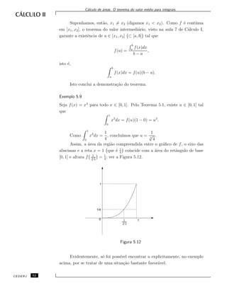 C´alculo de ´areas. O teorema do valor m´edio para integrais.
Suponhamos, ent˜ao, x1 = x2 (digamos x1 < x2). Como f ´e cont´ınua
em [x1, x2], o teorema do valor intermedi´ario, visto na aula 7 de C´alculo I,
garante a existˆencia de u ∈ [x1, x2] ⊂ [a, b] tal que
f(u) =
b
a
f(x)dx
b − a
,
isto ´e,
b
a
f(x)dx = f(u)(b − a).
Isto conclui a demonstra¸c˜ao do teorema.
Exemplo 5.9
Seja f(x) = x3
para todo x ∈ [0, 1]. Pelo Teorema 5.1, existe u ∈ [0, 1] tal
que
1
0
x3
dx = f(u)(1 − 0) = u3
.
Como
1
0
x3
dx =
1
4
, conclu´ımos que u =
1
3
√
4
.
Assim, a ´area da regi˜ao compreendida entre o gr´aﬁco de f, o eixo das
abscissas e a reta x = 1 que ´e 1
4
coincide com a ´area do retˆangulo de base
[0, 1] e altura f 1
3√
4
= 1
4
; ver a Figura 5.12.
1
3√
4
1/4
1
0 1
Figura 5.12
Evidentemente, s´o foi poss´ıvel encontrar u explicitamente, no exemplo
acima, por se tratar de uma situa¸c˜ao bastante favor´avel.
CEDERJ 52
 