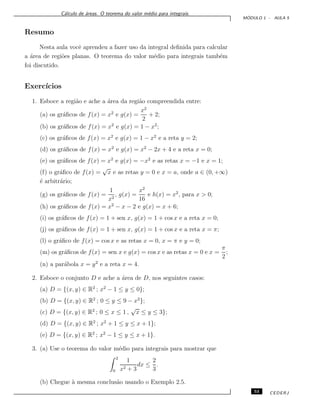C´alculo de ´areas. O teorema do valor m´edio para integrais.
M ´ODULO 1 - AULA 5
Resumo
Nesta aula vocˆe aprendeu a fazer uso da integral deﬁnida para calcular
a ´area de regi˜oes planas. O teorema do valor m´edio para integrais tamb´em
foi discutido.
Exerc´ıcios
1. Esboce a regi˜ao e ache a ´area da regi˜ao compreendida entre:
(a) os gr´aﬁcos de f(x) = x2
e g(x) =
x2
2
+ 2;
(b) os gr´aﬁcos de f(x) = x2
e g(x) = 1 − x2
;
(c) os gr´aﬁcos de f(x) = x2
e g(x) = 1 − x2
e a reta y = 2;
(d) os gr´aﬁcos de f(x) = x2
e g(x) = x2
− 2x + 4 e a reta x = 0;
(e) os gr´aﬁcos de f(x) = x2
e g(x) = −x2
e as retas x = −1 e x = 1;
(f) o gr´aﬁco de f(x) =
√
x e as retas y = 0 e x = a, onde a ∈ (0, +∞)
´e arbitr´ario;
(g) os gr´aﬁcos de f(x) =
1
x2
, g(x) =
x2
16
e h(x) = x2
, para x > 0;
(h) os gr´aﬁcos de f(x) = x2
− x − 2 e g(x) = x + 6;
(i) os gr´aﬁcos de f(x) = 1 + sen x, g(x) = 1 + cos x e a reta x = 0;
(j) os gr´aﬁcos de f(x) = 1 + sen x, g(x) = 1 + cos x e a reta x = π;
(l) o gr´aﬁco de f(x) = cos x e as retas x = 0, x = π e y = 0;
(m) os gr´aﬁcos de f(x) = sen x e g(x) = cos x e as retas x = 0 e x =
π
2
;
(n) a par´abola x = y2
e a reta x = 4.
2. Esboce o conjunto D e ache a ´area de D, nos seguintes casos:
(a) D = {(x, y) ∈ R2
; x2
− 1 ≤ y ≤ 0};
(b) D = {(x, y) ∈ R2
; 0 ≤ y ≤ 9 − x2
};
(c) D = {(x, y) ∈ R2
; 0 ≤ x ≤ 1 ,
√
x ≤ y ≤ 3};
(d) D = {(x, y) ∈ R2
; x2
+ 1 ≤ y ≤ x + 1};
(e) D = {(x, y) ∈ R2
; x2
− 1 ≤ y ≤ x + 1}.
3. (a) Use o teorema do valor m´edio para integrais para mostrar que
2
0
1
x2 + 3
dx ≤
2
3
.
(b) Chegue `a mesma conclus˜ao usando o Exemplo 2.5.
53 CEDERJ
 