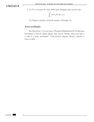 C´alculo de ´areas. O teorema do valor m´edio para integrais.
4. (a) Use o teorema do valor m´edio para integrais para mostrar que
π
0
sen (
√
x) dx ≤ π.
(b) Chegue `a mesma conclus˜ao usando o Exemplo 2.5.
Auto-avalia¸c˜ao
Nos Exerc´ıcios 1 e 2 vocˆe usou o Teorema Fundamental do C´aculo para
determinar a ´area de regi˜oes planas. Em caso de d´uvida, releia esta aula e
a aula 4, e tente novamente. Caso persista alguma d´uvida, consulte o
tutor no p´olo.
CEDERJ 54
 
