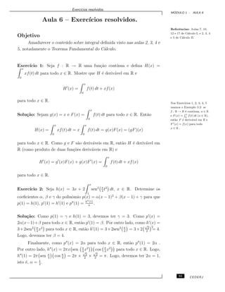 Exerc´ıcios resolvidos.
M ´ODULO 1 - AULA 6
Aula 6 – Exerc´ıcios resolvidos.
Referˆencias: Aulas 7, 10,
12 e 17 de C´alculo I, e 2, 3, 4
e 5 de C´alculo II.Objetivo
Amadurecer o conte´udo sobre integral deﬁnida visto nas aulas 2, 3, 4 e
5, notadamente o Teorema Fundamental do C´alculo.
Exerc´ıcio 1: Seja f : R → R uma fun¸c˜ao cont´ınua e deﬁna H(x) =
x
0
xf(t) dt para todo x ∈ R. Mostre que H ´e deriv´avel em R e
H (x) =
x
0
f(t) dt + xf(x)
para todo x ∈ R. Nos Exerc´ıcios 1, 2, 3, 4, 5
usamos o Exemplo 3.2: se
f : R → R ´e cont´ınua, a ∈ R
e F (x) =
R x
a
f(t) dt (x ∈ R),
ent˜ao F ´e deriv´avel em R e
F (x) = f(x) para todo
x ∈ R .
Solu¸c˜ao: Sejam g(x) = x e F(x) =
x
0
f(t) dt para todo x ∈ R. Ent˜ao
H(x) =
x
0
xf(t) dt = x
x
0
f(t) dt = g(x)F(x) = (gF)(x)
para todo x ∈ R. Como g e F s˜ao deriv´aveis em R, ent˜ao H ´e deriv´avel em
R (como produto de duas fun¸c˜oes deriv´aveis em R) e
H (x) = g (x)F(x) + g(x)F (x) =
x
0
f(t) dt + xf(x)
para todo x ∈ R.
Exerc´ıcio 2: Seja h(x) = 3x + 2
x
1
sen2 π
4
t2
dt, x ∈ R. Determine os
coeﬁcientes α, β e γ do polinˆomio p(x) = α(x − 1)2
+ β(x − 1) + γ para que
p(1) = h(1), p (1) = h (1) e p (1) = h (1)
π
.
Solu¸c˜ao: Como p(1) = γ e h(1) = 3, devemos ter γ = 3. Como p (x) =
2α(x−1)+β para todo x ∈ R, ent˜ao p (1) = β. Por outro lado, como h (x) =
3+2sen2 π
4
x2
para todo x ∈ R, ent˜ao h (1) = 3+2sen2 π
4
= 3+2
√
2
2
2
= 4.
Logo, devemos ter β = 4.
Finalmente, como p (x) = 2α para todo x ∈ R, ent˜ao p (1) = 2α .
Por outro lado, h (x) = 2πx sen π
4
x2
cos π
4
x2
para todo x ∈ R. Logo,
h (1) = 2π sen π
4
cos π
4
= 2π ×
√
2
2
×
√
2
2
= π. Logo, devemos ter 2α = 1,
isto ´e, α = 1
2
.
55 CEDERJ
 