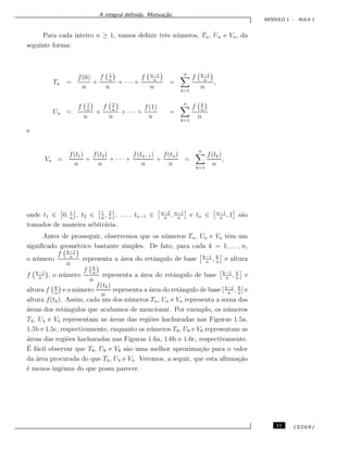 A integral deﬁnida. Motiva¸c˜ao.
M ´ODULO 1 - AULA 1
Para cada inteiro n ≥ 1, vamos deﬁnir trˆes n´umeros, Tn, Un e Vn, da
seguinte forma:
Tn =
f(0)
n
+
f 1
n
n
+ · · · +
f n−1
n
n
=
n
k=1
f k−1
n
n
,
Un =
f 1
n
n
+
f 2
n
n
+ · · · +
f(1)
n
=
n
k=1
f k
n
n
e
Vn =
f(t1)
n
+
f(t2)
n
+ · · · +
f(tn−1)
n
+
f(tn)
n
=
n
k=1
f(tk)
n
,
onde t1 ∈ 0, 1
n
, t2 ∈ 1
n
, 2
n
, . . . , tn−1 ∈ n−2
n
, n−1
n
e tn ∈ n−1
n
, 1 s˜ao
tomados de maneira arbitr´aria.
Antes de prosseguir, observemos que os n´umeros Tn, Un e Vn tˆem um
signiﬁcado geom´etrico bastante simples. De fato, para cada k = 1, . . . , n,
o n´umero
f k−1
n
n
representa a ´area do retˆangulo de base k−1
n
, k
n
e altura
f k−1
n
, o n´umero
f k
n
n
representa a ´area do retˆangulo de base k−1
n
, k
n
e
altura f k
n
e o n´umero
f(tk)
n
representa a ´area do retˆangulo de base [k−1
n
, k
n
] e
altura f(tk). Assim, cada um dos n´umeros Tn, Un e Vn representa a soma das
´areas dos retˆangulos que acabamos de mencionar. Por exemplo, os n´umeros
T4, U4 e V4 representam as ´areas das regi˜oes hachuradas nas Figuras 1.5a,
1.5b e 1.5c, respectivamente, enquanto os n´umeros T8, U8 e V8 representam as
´areas das regi˜oes hachuradas nas Figuras 1.6a, 1.6b e 1.6c, respectivamente.
´E f´acil observar que T8, U8 e V8 s˜ao uma melhor aproxima¸c˜ao para o valor
da ´area procurada do que T4, U4 e V4. Veremos, a seguir, que esta aﬁrma¸c˜ao
´e menos ingˆenua do que possa parecer.
11 CEDERJ
 