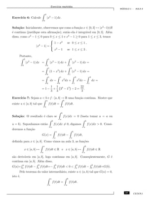 Exerc´ıcios resolvidos.
M ´ODULO 1 - AULA 6
Exerc´ıcio 6: Calcule
3
0
|x2
− 1| dx.
Solu¸c˜ao: Inicialmente, observemos que como a fun¸c˜ao x ∈ [0, 3] → |x2
−1|∈R
´e cont´ınua (justiﬁque esta aﬁrma¸c˜ao), ent˜ao ela ´e integr´avel em [0, 3]. Al´em
disso, como x2
− 1 ≤ 0 para 0 ≤ x ≤ 1 e x2
− 1 ≥ 0 para 1 ≤ x ≤ 3, temos
|x2
− 1| =



1 − x2
se 0 ≤ x ≤ 1 ,
x2
− 1 se 1 ≤ x ≤ 3 .
Portanto,
3
0
|x2
− 1| dx =
1
0
|x2
− 1| dx +
3
1
|x2
− 1| dx =
=
1
0
(1 − x2
) dx +
3
1
(x2
− 1) dx =
=
1
0
dx −
1
0
x2
dx +
3
1
x2
dx −
3
1
dx =
= 1 −
1
3
+
1
3
33
− 13
− 2 =
22
3
.
Exerc´ıcio 7: Sejam a < b e f : [a, b] → R uma fun¸c˜ao cont´ınua. Mostre que
existe u ∈ [a, b] tal que
u
a
f(t)dt =
b
u
f(t)dt.
Solu¸c˜ao: O resultado ´e claro se
b
a
f(x)dx = 0 (basta tomar u = a ou
u = b). Suponhamos ent˜ao
b
a
f(x)dx = 0, digamos
b
a
f(x)dx > 0. Consi-
deremos a fun¸c˜ao
G(x) =
x
a
f(t)dt −
b
x
f(t)dt,
deﬁnida para x ∈ [a, b]. Como vimos na aula 3, as fun¸c˜oes
x ∈ [a, b] →
x
a
f(t)dt ∈ R e x ∈ [a, b] →
b
x
f(t)dt ∈ R
s˜ao deriv´aveis em [a, b], logo cont´ınuas em [a, b]. Conseq¨uentemente, G ´e
cont´ınua em [a, b]. Al´em disso,
G(a)=
a
a
f(t)dt −
b
a
f(t)dt=−
b
a
f(t)dt < 0 <
b
a
f(t)dt −
b
b
f(t)dt=G(b).
Pelo teorema do valor intermedi´ario, existe u ∈ (a, b) tal que G(u) = 0,
isto ´e,
u
a
f(t)dt =
b
u
f(t)dt.
57 CEDERJ
 
