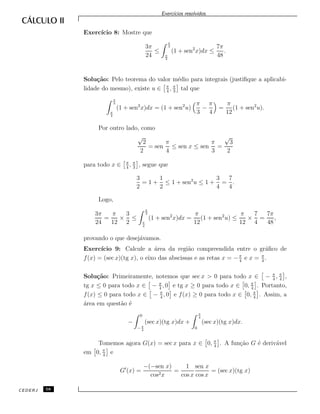 Exerc´ıcios resolvidos.
Exerc´ıcio 8: Mostre que
3π
24
≤
π
3
π
4
(1 + sen2
x)dx ≤
7π
48
.
Solu¸c˜ao: Pelo teorema do valor m´edio para integrais (justiﬁque a aplicabi-
lidade do mesmo), existe u ∈ π
4
, π
3
tal que
π
3
π
4
(1 + sen2
x)dx = (1 + sen2
u)
π
3
−
π
4
=
π
12
(1 + sen2
u).
Por outro lado, como
√
2
2
= sen
π
4
≤ sen x ≤ sen
π
3
=
√
3
2
para todo x ∈ π
4
, π
3
, segue que
3
2
= 1 +
1
2
≤ 1 + sen2
u ≤ 1 +
3
4
=
7
4
.
Logo,
3π
24
=
π
12
×
3
2
≤
π
3
π
4
(1 + sen2
x)dx =
π
12
(1 + sen2
u) ≤
π
12
×
7
4
=
7π
48
,
provando o que desej´avamos.
Exerc´ıcio 9: Calcule a ´area da regi˜ao compreendida entre o gr´aﬁco de
f(x) = (sec x)(tg x), o eixo das abscissas e as retas x = −π
4
e x = π
4
.
Solu¸c˜ao: Primeiramente, notemos que sec x > 0 para todo x ∈ − π
4
, π
4
,
tg x ≤ 0 para todo x ∈ − π
4
, 0 e tg x ≥ 0 para todo x ∈ 0, π
4
. Portanto,
f(x) ≤ 0 para todo x ∈ − π
4
, 0 e f(x) ≥ 0 para todo x ∈ 0, π
4
. Assim, a
´area em quest˜ao ´e
−
0
− π
4
(sec x)(tg x)dx +
π
4
0
(sec x)(tg x)dx.
Tomemos agora G(x) = sec x para x ∈ 0, π
4
. A fun¸c˜ao G ´e deriv´avel
em 0, π
4
e
G (x) =
−(−sen x)
cos2x
=
1
cos x
sen x
cos x
= (sec x)(tg x)
CEDERJ 58
 