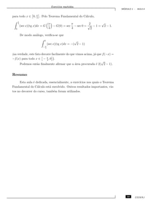 Exerc´ıcios resolvidos.
M ´ODULO 1 - AULA 6
para todo x ∈ 0, π
4
. Pelo Teorema Fundamental do C´alculo,
π
4
0
(sec x)(tg x)dx = G
π
4
− G(0) = sec
π
4
− sec 0 =
2
√
2
− 1 =
√
2 − 1.
De modo an´alogo, veriﬁca-se que
0
− π
4
(sec x)(tg x)dx = −(
√
2 − 1)
`
na verdade, este fato decorre facilmente do que vimos acima, j´a que f(−x) =
−f(x) para todo x ∈ − π
4
, 0 .
Podemos ent˜ao ﬁnalmente aﬁrmar que a ´area procurada ´e 2(
√
2 − 1).
Resumo
Esta aula ´e dedicada, essencialmente, a exerc´ıcios nos quais o Teorema
Fundamental do C´alculo est´a envolvido. Outros resultados importantes, vis-
tos no decorrer do curso, tamb´em foram utilizados.
59 CEDERJ
 