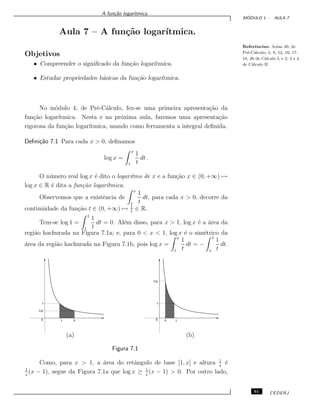 A fun¸c˜ao logar´ıtmica.
M ´ODULO 1 - AULA 7
Aula 7 – A fun¸c˜ao logar´ıtmica.
Referˆencias: Aulas 40, de
Pr´e-C´alculo, 5, 8, 12, 16, 17,
18, 26 de C´alculo I, e 2, 3 e 4
de C´alculo II.
Objetivos
• Compreender o signiﬁcado da fun¸c˜ao logar´ıtmica.
• Estudar propriedades b´asicas da fun¸c˜ao logar´ıtmica.
No m´odulo 4, de Pr´e-C´alculo, fez-se uma primeira apresenta¸c˜ao da
fun¸c˜ao logar´ıtmica. Nesta e na pr´oxima aula, faremos uma apresenta¸c˜ao
rigorosa da fun¸c˜ao logar´ıtmica, usando como ferramenta a integral deﬁnida.
Deﬁni¸c˜ao 7.1 Para cada x > 0, deﬁnamos
log x =
x
1
1
t
dt .
O n´umero real log x ´e dito o logaritmo de x e a fun¸c˜ao x ∈ (0, +∞) →
log x ∈ R ´e dita a fun¸c˜ao logar´ıtmica.
Observemos que a existˆencia de
x
1
1
t
dt, para cada x > 0, decorre da
continuidade da fun¸c˜ao t ∈ (0, +∞) → 1
t
∈ R.
Tem-se log 1 =
1
1
1
t
dt = 0. Al´em disso, para x > 1, log x ´e a ´area da
regi˜ao hachurada na Figura 7.1a; e, para 0 < x < 1, log x ´e o sim´etrico da
´area da regi˜ao hachurada na Figura 7.1b, pois log x =
x
1
1
t
dt = −
1
x
1
t
dt.
(a) (b)
0
1
1/x
1 x 0
1
1/x
1x
Figura 7.1
Como, para x > 1, a ´area do retˆangulo de base [1, x] e altura 1
x
´e
1
x
(x − 1), segue da Figura 7.1a que log x ≥ 1
x
(x − 1) > 0. Por outro lado,
61 CEDERJ
 