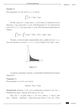 A fun¸c˜ao logar´ıtmica.
M ´ODULO 1 - AULA 7
Exemplo 7.2
Para quaisquer a, b ∈ R, com 0 < a < b, tem-se
b
a
1
x
dx = log b − log a.
De fato, seja f(x) = 1
x
para todo x ∈ [a, b]; ent˜ao f ´e cont´ınua em [a, b].
Seja G(x) = log x para todo x ∈ [a, b]. Pela Proposi¸c˜ao 7.1, G ´e deriv´avel em
[a, b] e G (x) = 1
x
= f(x) para todo x ∈ [a, b]. Pelo Teorema Fundamental do
C´alculo,
b
a
1
x
dx =
b
a
f(x)dx = G(b) − G(a) = log b − log a.
Portanto, a ´area da regi˜ao compreendida entre o gr´aﬁco de f(x) = 1
x
, o
eixo das abscissas e as retas x = a e x = b (ver a Figura 7.2) ´e log b − log a.
0 a b
Figura 7.2
A pr´oxima proposi¸c˜ao expressa a propriedade fundamental da fun¸c˜ao
logar´ıtmica.
Proposi¸c˜ao 7.2
Para quaisquer x, y ∈ (0, +∞), tem-se
log(xy) = log x + log y.
Demonstra¸c˜ao: Fixemos x ∈ (0, +∞) e consideremos a fun¸c˜ao g : (0, +∞) →
R deﬁnida por g(y) = log(xy) para todo y ∈ (0, +∞).
Seja f(y) = xy para todo y ∈ (0, +∞); ent˜ao g = log ◦f, pois
g(y) = log(xy) = log(f(y)) = (log ◦f)(y) para todo y ∈ (0, +∞). Como
63 CEDERJ
 