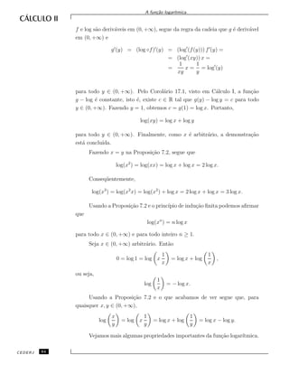 A fun¸c˜ao logar´ıtmica.
f e log s˜ao deriv´aveis em (0, +∞), segue da regra da cadeia que g ´e deriv´avel
em (0, +∞) e
g (y) = (log ◦f) (y) = (log (f(y))) f (y) =
= (log (xy)) x =
=
1
xy
x =
1
y
= log (y)
para todo y ∈ (0, +∞). Pelo Corol´ario 17.1, visto em C´alculo I, a fun¸c˜ao
g − log ´e constante, isto ´e, existe c ∈ R tal que g(y) − log y = c para todo
y ∈ (0, +∞). Fazendo y = 1, obtemos c = g(1) = log x. Portanto,
log(xy) = log x + log y
para todo y ∈ (0, +∞). Finalmente, como x ´e arbitr´ario, a demonstra¸c˜ao
est´a conclu´ıda.
Fazendo x = y na Proposi¸c˜ao 7.2, segue que
log(x2
) = log(xx) = log x + log x = 2 log x.
Conseq¨uentemente,
log(x3
) = log(x2
x) = log(x2
) + log x = 2 log x + log x = 3 log x.
Usando a Proposi¸c˜ao 7.2 e o princ´ıpio de indu¸c˜ao ﬁnita podemos aﬁrmar
que
log(xn
) = n log x
para todo x ∈ (0, +∞) e para todo inteiro n ≥ 1.
Seja x ∈ (0, +∞) arbitr´ario. Ent˜ao
0 = log 1 = log x
1
x
= log x + log
1
x
,
ou seja,
log
1
x
= − log x.
Usando a Proposi¸c˜ao 7.2 e o que acabamos de ver segue que, para
quaisquer x, y ∈ (0, +∞),
log
x
y
= log x
1
y
= log x + log
1
y
= log x − log y.
Vejamos mais algumas propriedades importantes da fun¸c˜ao logar´ıtmica.
CEDERJ 64
 