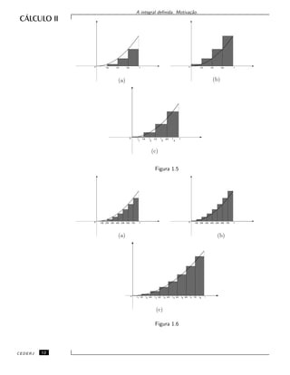 A integral deﬁnida. Motiva¸c˜ao.
(a) (b)
(c)
0 1/4 1/2 3/4 1 0 1/4 1/2 3/4 1
4321
0 1/4 1/2 3/4 1t t t t
Figura 1.5
(a) (b)
(c)
0 2/8 4/8 6/8 11/8 3/8 5/8 7/8 0 2/8 4/8 6/8 11/8 3/8 5/8 7/8
87654321
0 2/8 4/8 6/8 11/8 3/8 5/8 7/8t t t t t t t t
Figura 1.6
CEDERJ 12
 