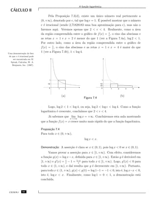 A fun¸c˜ao logar´ıtmica.
Pela Proposi¸c˜ao 7.3(d), existe um ´unico n´umero real pertencente a
(0, +∞), denotado por e, tal que log e = 1. ´E poss´ıvel mostrar que o n´umero
e ´e irracional (sendo 2,71828183 uma boa aproxima¸c˜ao para e), mas n˜ao o
faremos aqui. Veremos apenas que 2 < e < 4. Realmente, como a ´area
da regi˜ao compreendida entre o gr´aﬁco de f(x) = 1
x
, o eixo das abscissas e
as retas x = 1 e x = 2 ´e menor do que 1 (ver a Figura 7.4a), log 2 < 1.
Por outro lado, como a ´area da regi˜ao compreendida entre o gr´aﬁco de
f(x) = 1
x
, o eixo das abscissas e as retas x = 1 e x = 4 ´e maior do que
1 (ver a Figura 7.4b), 1 < log 4.Uma demonstra¸c˜ao do fato
de que e ´e irracional pode
ser encontrada em M.
Spivak, Calculus, W. A.
Benjamin, Inc. (1967).
(a) (b)
0
1
1/2
1 2 0
1
1/2
1/4
1 2 3 4
Figura 7.4
Logo, log 2 < 1 < log 4, ou seja, log 2 < log e < log 4. Como a fun¸c˜ao
logar´ıtmica ´e crescente, conclu´ımos que 2 < e < 4.
J´a sabemos que lim
x→+∞
log x = +∞. Concluiremos esta aula mostrando
que a fun¸c˜ao f(x) = x cresce muito mais r´apido do que a fun¸c˜ao logar´ıtmica.
Proposi¸c˜ao 7.4
Para todo x ∈ (0, +∞),
log x < x.
Demonstra¸c˜ao: A asser¸c˜ao ´e clara se x ∈ (0, 1), pois log x < 0 se x ∈ (0, 1).
Vamos provar a asser¸c˜ao para x ∈ [1, +∞). Com efeito, consideremos
a fun¸c˜ao g(x) = log x−x, deﬁnida para x ∈ [1, +∞). Ent˜ao g ´e deriv´avel em
[1, +∞) e g (x) = 1
x
− 1 = 1−x
x
para todo x ∈ [1, +∞). Logo, g (x) < 0 para
todo x ∈ (1, +∞), e da´ı resulta que g ´e decrescente em [1, +∞). Portanto,
para todo x ∈ (1, +∞), g(x) < g(1) = log 1−1 = −1 < 0, isto ´e, log x−x < 0,
isto ´e, log x < x. Finalmente, como log 1 = 0 < 1, a demonstra¸c˜ao est´a
conclu´ıda.
CEDERJ 66
 