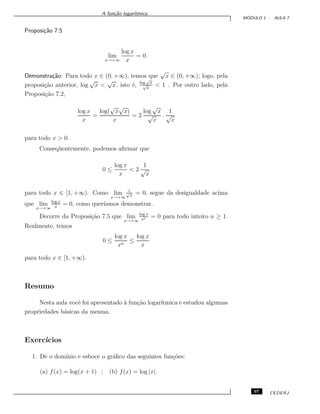 A fun¸c˜ao logar´ıtmica.
M ´ODULO 1 - AULA 7
Proposi¸c˜ao 7.5
lim
x→+∞
log x
x
= 0.
Demonstra¸c˜ao: Para todo x ∈ (0, +∞), temos que
√
x ∈ (0, +∞); logo, pela
proposi¸c˜ao anterior, log
√
x <
√
x, isto ´e, log
√
x
√
x
< 1 . Por outro lado, pela
Proposi¸c˜ao 7.2,
log x
x
=
log(
√
x
√
x)
x
= 2
log
√
x
√
x
.
1
√
x
para todo x > 0.
Conseq¨uentemente, podemos aﬁrmar que
0 ≤
log x
x
< 2
1
√
x
para todo x ∈ [1, +∞). Como lim
x→+∞
1√
x
= 0, segue da desigualdade acima
que lim
x→+∞
log x
x
= 0, como quer´ıamos demonstrar.
Decorre da Proposi¸c˜ao 7.5 que lim
x→+∞
log x
xn = 0 para todo inteiro n ≥ 1.
Realmente, temos
0 ≤
log x
xn
≤
log x
x
para todo x ∈ [1, +∞).
Resumo
Nesta aula vocˆe foi apresentado `a fun¸c˜ao logar´ıtmica e estudou algumas
propriedades b´asicas da mesma.
Exerc´ıcios
1. Dˆe o dom´ınio e esboce o gr´aﬁco das seguintes fun¸c˜oes:
(a) f(x) = log(x + 1) ; (b) f(x) = log |x|.
67 CEDERJ
 