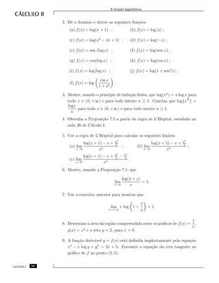 A fun¸c˜ao logar´ıtmica.
2. Dˆe o dom´ınio e derive as seguintes fun¸c˜oes:
(a) f(x) = log(x + 1) ; (b) f(x) = log |x| ;
(c) f(x) = log(x2
− 4x + 5) ; (d) f(x) = log(−x) ;
(e) f(x) = sen (log x) ; (f) f(x) = log(sen x) ;
(g) f(x) = cos(log x) ; (h) f(x) = log(cos x) ;
(i) f(x) = log(log x) ; (j) f(x) = log(1 + sen2
x) ;
(l) f(x) = log
cos x
1 + x2
.
3. Mostre, usando o princ´ıpio de indu¸c˜ao ﬁnita, que log(xn
) = n log x para
todo x ∈ (0, +∞) e para todo inteiro n ≥ 1. Conclua que log x
1
n
=
logx
n
para todo x ∈ (0, +∞) e para todo inteiro n ≥ 1.
4. Obtenha a Proposi¸c˜ao 7.5 a partir da regra de L’Hˆopital, estudada na
aula 26 de C´alculo I.
5. Use a regra de L’Hˆopital para calcular os seguintes limites:
(a) lim
x→0
log(x + 1) − x + x2
2
x2
; (b) lim
x→0
log(x + 1) − x + x2
2
x3
;
(c) lim
x→0
log(x + 1) − x + x2
2
− x3
3
x3
.
6. Mostre, usando a Proposi¸c˜ao 7.1, que
lim
x→0
log(1 + x)
x
= 1.
7. Use o exerc´ıcio anterior para mostrar que
lim
x→+∞
x log 1 +
1
x
= 1.
8. Determine a ´area da regi˜ao compreendida entre os gr´aﬁcos de f(x) =
1
x
,
g(x) = x2
e a reta y = 2, para x > 0.
9. A fun¸c˜ao deriv´avel y = f(x) est´a deﬁnida implicitamente pela equa¸c˜ao
x3
− x log y + y3
= 2x + 5. Encontre a equa¸c˜ao da reta tangente ao
gr´aﬁco de f no ponto (2, 1).
CEDERJ 68
 