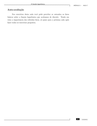 A fun¸c˜ao logar´ıtmica.
M ´ODULO 1 - AULA 7
Auto-avalia¸c˜ao
Nos exerc´ıcios desta aula vocˆe pˆode perceber se entendeu os fatos
b´asicos sobre a fun¸c˜ao logar´ıtmica que acabamos de discutir. Tendo em
vista a importˆancia dos referidos fatos, s´o passe para a pr´oxima aula ap´os
fazer todos os exerc´ıcios propostos.
69 CEDERJ
 