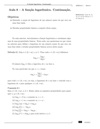 A fun¸c˜ao logar´ıtmica. Continua¸c˜ao.
M ´ODULO 1 - AULA 8
Aula 8 – A fun¸c˜ao logar´ıtmica. Continua¸c˜ao.
Referˆencias: Aulas 10, 12,
16, 17 e 18 de C´alculo I, e 7
de C´alculo II.
Objetivos
• Entender a no¸c˜ao de logaritmo de um n´umero maior do que zero em
uma base dada.
• Estudar propriedades b´asicas a respeito desta no¸c˜ao.
Na aula anterior, introduzimos a fun¸c˜ao logar´ıtmica e estudamos algu-
mas de suas propriedades b´asicas. Nesta aula, nos apoiaremos no que vimos
na anterior para deﬁnir o logaritmo de um n´umero maior do que zero em
uma base dada e estudar propriedades b´asicas acerca desta no¸c˜ao.
Deﬁni¸c˜ao 8.1 Seja a ∈ (0, +∞), a = 1. Para cada x ∈ (0, +∞) deﬁnimos
logax =
log x
log a
.
O n´umero logax ´e dito o logaritmo de x na base a.
No caso particular em que a = e, temos
logex =
log x
log e
= log x
para todo x ∈ (0, +∞), ou seja, o logaritmo de x na base e coincide com o
logaritmo de x para qualquer x ∈ (0, +∞).
Proposi¸c˜ao 8.1
Seja a ∈ (0, +∞), a = 1. Ent˜ao valem as seguintes propriedades para quais-
quer x, y ∈ (0, +∞):
(a) logax = 0 se, e somente se, x = 1 ;
(b) logax = 1 se, e somente se, x = a ;
(c) loga(xy) = logax + logay ;
(d) loga
1
x
= −logax;
(e) loga
x
y
= logax − logay ;
(f) loga(xn
) = nlogax para todo inteiro n ≥ 1.
71 CEDERJ
 