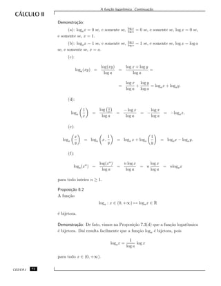 A fun¸c˜ao logar´ıtmica. Continua¸c˜ao.
Demonstra¸c˜ao:
(a): logax = 0 se, e somente se, log x
log a
= 0 se, e somente se, log x = 0 se,
e somente se, x = 1.
(b): logax = 1 se, e somente se, log x
log a
= 1 se, e somente se, log x = log a
se, e somente se, x = a.
(c):
loga(xy) =
log(xy)
log a
=
log x + log y
log a
=
=
log x
log a
+
log y
log a
= logax + logay.
(d):
loga
1
x
=
log 1
x
log a
=
− log x
log a
= −
log x
log a
= −logax.
(e):
loga
x
y
= loga x .
1
y
= loga x + loga
1
y
= logax − logay.
(f):
loga(xn
) =
log(xn
)
log a
=
n log x
log a
= n
log x
log a
= nlogax
para todo inteiro n ≥ 1.
Proposi¸c˜ao 8.2
A fun¸c˜ao
loga : x ∈ (0, +∞) → logax ∈ R
´e bijetora.
Demonstra¸c˜ao: De fato, vimos na Proposi¸c˜ao 7.3(d) que a fun¸c˜ao logar´ıtmica
´e bijetora. Da´ı resulta facilmente que a fun¸c˜ao loga ´e bijetora, pois
logax =
1
log a
log x
para todo x ∈ (0, +∞).
CEDERJ 72
 