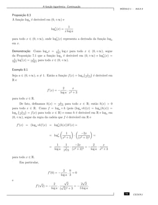 A fun¸c˜ao logar´ıtmica. Continua¸c˜ao.
M ´ODULO 1 - AULA 8
Proposi¸c˜ao 8.3
A fun¸c˜ao loga ´e deriv´avel em (0, +∞) e
loga(x) =
1
x log a
para todo x ∈ (0, +∞), onde loga(x) representa a derivada da fun¸c˜ao loga
em x.
Demonstra¸c˜ao: Como logax = 1
log a
log x para todo x ∈ (0, +∞), segue
da Proposi¸c˜ao 7.1 que a fun¸c˜ao loga ´e deriv´avel em (0, +∞) e loga(x) =
1
log a
log (x) = 1
x log a
para todo x ∈ (0, +∞).
Exemplo 8.1
Seja a ∈ (0, +∞), a = 1. Ent˜ao a fun¸c˜ao f(x) = loga
1
x2+3
´e deriv´avel em
R e
f (x) = −
2
log a
.
x
x2 + 3
para todo x ∈ R.
De fato, deﬁnamos h(x) = 1
x2+3
para todo x ∈ R; ent˜ao h(x) > 0
para todo x ∈ R. Como f = loga ◦ h (pois (loga ◦h)(x) = loga(h(x)) =
loga
1
x2+3
= f(x) para todo x ∈ R) e como h ´e deriv´avel em R e loga em
(0, +∞), segue da regra da cadeia que f ´e deriv´avel em R e
f (x) = (loga ◦h) (x) = loga(h(x))h (x) =
= loga
1
x2 + 3
·
−2x
(x2 + 3)2
=
=
1
log a
·
1
1
x2+3
·
−2x
(x2 + 3)2
= −
2
log a
·
x
x2 + 3
para todo x ∈ R.
Em particular,
f (0) = −
2
log a
.
0
3
= 0
e
f (
√
2) = −
2
log a
.
√
2
(
√
2)2 + 3
= −
2
√
2
5 log a
.
73 CEDERJ
 