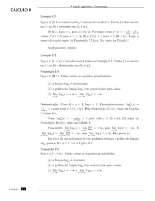 A fun¸c˜ao logar´ıtmica. Continua¸c˜ao.
Exemplo 8.2
Seja a ∈ (0, 1) e consideremos f como no Exemplo 8.1. Ent˜ao f ´e decrescente
em (−∞, 0) e crescente em (0, +∞).
De fato, log a < 0, pois a ∈ (0, 1). Portanto, como f (x) = − 2
log a
· x
x2+3
,
temos f (x) < 0 para x ∈ (−∞, 0) e f (x) > 0 para x ∈ (0, +∞). Logo, a
nossa aﬁrma¸c˜ao segue da Proposi¸c˜ao 17.1(c), (b), vista no C´alculo I.
Analogamente, temos:
Exemplo 8.3
Seja a ∈ (1, +∞) e consideremos f como no Exemplo 8.1. Ent˜ao f ´e crescente
em (−∞, 0) e decrescente em (0, +∞).
Proposi¸c˜ao 8.4
Seja a ∈ (0, 1). Ent˜ao valem as seguintes propriedades:
(a) a fun¸c˜ao loga ´e decrescente;
(b) o gr´aﬁco da fun¸c˜ao loga tem concavidade para cima;
(c) lim
x→0+
logax = +∞ e lim
x→+∞
logax = −∞.
Demonstra¸c˜ao: Como 0 < a < 1, log a < 0. Conseq¨uentemente, loga(x) =
1
x log a
< 0 para todo x ∈ (0, +∞). Pela Proposi¸c˜ao 17.1(c), vista em C´alculo
I, temos (a).
Como loga(x) = − 1
x2 log a
> 0 para todo x ∈ (0, +∞), (b) segue da
Proposi¸c˜ao 18.1(a), vista em C´alculo I.
Finalmente, lim
x→0+
logax = lim
x→0+
log x
log a
= +∞, pois lim
x→0+
log x = −∞. E
lim
x→+∞
logax = lim
x→+∞
log x
log a
= −∞, pois lim
x→+∞
log x = +∞. Isto prova (c).
Em vista do que acabamos de ver, podemos esbo¸car o gr´aﬁco da fun¸c˜ao
loga quando 0 < a < 1; ver a Figura 8.1.
Proposi¸c˜ao 8.5
Seja a ∈ (1, +∞). Ent˜ao valem as seguintes propriedades:
(a) a fun¸c˜ao loga ´e crescente;
(b) o gr´aﬁco da fun¸c˜ao loga tem concavidade para baixo;
(c) lim
x→0+
logax = −∞ e lim
x→+∞
logax = +∞.
CEDERJ 74
 