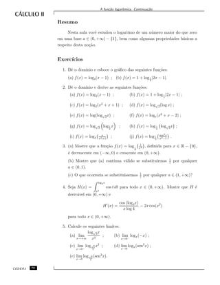 A fun¸c˜ao logar´ıtmica. Continua¸c˜ao.
Resumo
Nesta aula vocˆe estudou o logaritmo de um n´umero maior do que zero
em uma base a ∈ (0, +∞) − {1}, bem como algumas propriedades b´asicas a
respeito desta no¸c˜ao.
Exerc´ıcios
1. Dˆe o dom´ınio e esboce o gr´aﬁco das seguintes fun¸c˜oes:
(a) f(x) = log3(x − 1) ; (b) f(x) = 1 + log1
4
|2x − 1|.
2. Dˆe o dom´ınio e derive as seguintes fun¸c˜oes:
(a) f(x) = log3(x − 1) ; (b) f(x) = 1 + log1
4
|2x − 1| ;
(c) f(x) = log2(x2
+ x + 1) ; (d) f(x) = log√
2(log x) ;
(e) f(x) = log(log√
2x) ; (f) f(x) = loge(x2
+ x − 2) ;
(g) f(x) = log√
3 log1
2
x ; (h) f(x) = log1
2
log√
3x ;
(i) f(x) = log5
x
x2+1
; (j) f(x) = log1
5
sen2x
x2−1
.
3. (a) Mostre que a fun¸c˜ao f(x) = log1
7
1
x4 , deﬁnida para x ∈ R − {0},
´e decrescente em (−∞, 0) e crescente em (0, +∞).
(b) Mostre que (a) continua v´alido se substituirmos 1
7
por qualquer
a ∈ (0, 1).
(c) O que ocorreria se substitu´ıssemos 1
7
por qualquer a ∈ (1, +∞)?
4. Seja H(x) =
log4x
x2
cos t dt para todo x ∈ (0, +∞). Mostre que H ´e
deriv´avel em (0, +∞) e
H (x) =
cos (log4x)
x log 4
− 2x cos(x2
)
para todo x ∈ (0, +∞).
5. Calcule os seguintes limites:
(a) lim
x→+∞
log√
3x
x2
; (b) lim
x→0−
logπ(−x) ;
(c) lim
x→0−
log√
2
2
x2
; (d) lim
x→0
logπ(sen2
x) ;
(e) lim
x→0
log√
2
2
(sen2
x).
CEDERJ 76
 
