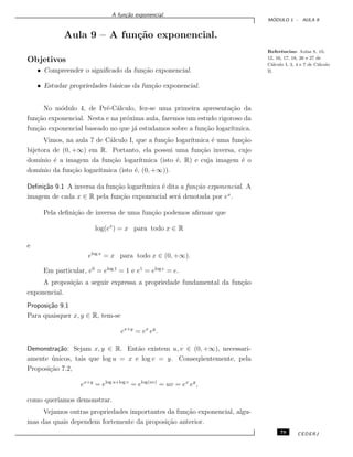 A fun¸c˜ao exponencial.
M ´ODULO 1 - AULA 9
Aula 9 – A fun¸c˜ao exponencial.
Referˆencias: Aulas 8, 10,
12, 16, 17, 18, 26 e 27 de
C´alculo I, 3, 4 e 7 de C´alculo
II.
Objetivos
• Compreender o signiﬁcado da fun¸c˜ao exponencial.
• Estudar propriedades b´asicas da fun¸c˜ao exponencial.
No m´odulo 4, de Pr´e-C´alculo, fez-se uma primeira apresenta¸c˜ao da
fun¸c˜ao exponencial. Nesta e na pr´oxima aula, faremos um estudo rigoroso da
fun¸c˜ao exponencial baseado no que j´a estudamos sobre a fun¸c˜ao logar´ıtmica.
Vimos, na aula 7 de C´alculo I, que a fun¸c˜ao logar´ıtmica ´e uma fun¸c˜ao
bijetora de (0, +∞) em R. Portanto, ela possui uma fun¸c˜ao inversa, cujo
dom´ınio ´e a imagem da fun¸c˜ao logar´ıtmica (isto ´e, R) e cuja imagem ´e o
dom´ınio da fun¸c˜ao logar´ıtmica (isto ´e, (0, +∞)).
Deﬁni¸c˜ao 9.1 A inversa da fun¸c˜ao logar´ıtmica ´e dita a fun¸c˜ao exponencial. A
imagem de cada x ∈ R pela fun¸c˜ao exponencial ser´a denotada por ex
.
Pela deﬁni¸c˜ao de inversa de uma fun¸c˜ao podemos aﬁrmar que
log(ex
) = x para todo x ∈ R
e
elog x
= x para todo x ∈ (0, +∞).
Em particular, e0
= elog 1
= 1 e e1
= elog e
= e.
A proposi¸c˜ao a seguir expressa a propriedade fundamental da fun¸c˜ao
exponencial.
Proposi¸c˜ao 9.1
Para quaisquer x, y ∈ R, tem-se
ex+y
= ex
ey
.
Demonstra¸c˜ao: Sejam x, y ∈ R. Ent˜ao existem u, v ∈ (0, +∞), necessari-
amente ´unicos, tais que log u = x e log v = y. Conseq¨uentemente, pela
Proposi¸c˜ao 7.2,
ex+y
= elog u+log v
= elog(uv)
= uv = ex
ey
,
como quer´ıamos demonstrar.
Vejamos outras propriedades importantes da fun¸c˜ao exponencial, algu-
mas das quais dependem fortemente da proposi¸c˜ao anterior.
79 CEDERJ
 