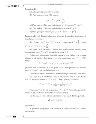A fun¸c˜ao exponencial.
Proposi¸c˜ao 9.2
(a) A fun¸c˜ao exponencial ´e crescente.
(b) Para quaisquer x, y ∈ R, tem-se
e−x
=
1
ex
e ex−y
=
ex
ey
.
(c) Para todo x ∈ R e para todo inteiro n ≥ 0, tem-se enx
= (ex
)n
.
(d) Para todo x ∈ R e para todo inteiro n, tem-se enx
= (ex
)n
.
(e) Para quaisquer inteiros p e q, q = 0, tem-se e
p
q = e
1
q
p
.
Demonstra¸c˜ao: (a): Basta lembrar que a inversa de uma fun¸c˜ao crescente ´e
uma fun¸c˜ao crescente.
(b): Como 1 = e0
= ex+(−x)
= ex
e−x
, segue que e−x
=
1
ex
. Logo,
ex−y
= ex+(−y)
= ex
e−y
=
ex
ey
.
(c): Seja x ∈ R arbitr´ario. Vamos usar o princ´ıpio de indu¸c˜ao ﬁnita
para mostrar que enx
= (ex
)n
para todo inteiro n ≥ 0.
´E claro que a aﬁrma¸c˜ao ´e satisfeita para n = 0. Seja k ≥ 0 e supo-
nhamos a aﬁrma¸c˜ao v´alida para k, ou seja, admitamos que ekx
= (ex
)k
.
Ent˜ao
e(k+1)x
= ekx+x
= ekx
ex
= (ex
)k
ex
= (ex
)k+1
,
provando que a aﬁrma¸c˜ao ´e v´alida para k + 1. Pelo princ´ıpio de indu¸c˜ao
ﬁnita, enx
= (ex
)n
para todo inteiro n ≥ 0.
Finalmente, como x ´e arbitr´ario, a demonstra¸c˜ao de (c) est´a conclu´ıda.
(d): Seja x ∈ R arbitr´ario e seja n um inteiro, com n < 0. Como
−n > 0, segue de (c) que e(−n)x
= (ex
)−n
. Logo, por (b), obtemos
enx
= e−((−n)x)
=
1
e(−n)x
=
1
(ex)−n
= (ex
)n
.
Como, em vista de (c), a igualdade enx
= (ex
)n
´e satisfeita para todo
inteiro n ≥ 0, acabamos de mostrar a validade de (d).
(e): Sejam p e q dois inteiros arbitr´arios, com q = 0. Ent˜ao, por (d),
e
p
q = ep· 1
q = e
1
q
p
,
provando (e).
A pr´oxima proposi¸c˜ao diz respeito `a derivabilidade da fun¸c˜ao
exponencial.
CEDERJ 80
 