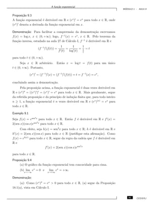 A fun¸c˜ao exponencial.
M ´ODULO 1 - AULA 9
Proposi¸c˜ao 9.3
A fun¸c˜ao exponencial ´e deriv´avel em R e (ex
) = ex
para todo x ∈ R, onde
(ex
) denota a derivada da fun¸c˜ao exponencial em x.
Demonstra¸c˜ao: Para facilitar a compreens˜ao da demonstra¸c˜ao escrevamos
f(x) = log x, x ∈ (0, +∞); logo, f−1
(x) = ex
, x ∈ R. Pelo teorema da
fun¸c˜ao inversa, estudado na aula 27 de C´alculo I, f−1
´e deriv´avel em R e
(f−1
) (f(t)) =
1
f (t)
=
1
log (t)
=
1
1
t
= t
para todo t ∈ (0, +∞).
Seja x ∈ R arbitr´ario. Ent˜ao x = log t = f(t) para um ´unico
t ∈ (0, +∞). Portanto,
(ex
) = (f−1
) (x) = (f−1
) (f(t)) = t = f−1
(x) = ex
,
concluindo assim a demonstra¸c˜ao.
Pela proposi¸c˜ao acima, a fun¸c˜ao exponencial ´e duas vezes deriv´avel em
R e (ex
) = ((ex
) ) = (ex
) = ex
para todo x ∈ R. Mais geralmente, segue
da referida proposi¸c˜ao e do princ´ıpio de indu¸c˜ao ﬁnita que, para todo inteiro
n ≥ 1, a fun¸c˜ao exponencial ´e n vezes deriv´avel em R e (ex
)(n)
= ex
para
todo x ∈ R.
Exemplo 9.1
Seja f(x) = esen2x
para todo x ∈ R. Ent˜ao f ´e deriv´avel em R e f (x) =
2(sen x)(cos x)esen2x
para todo x ∈ R.
Com efeito, seja h(x) = sen2
x para todo x ∈ R; h ´e deriv´avel em R e
h (x) = 2(sen x)(cos x) para todo x ∈ R (justiﬁque esta aﬁrma¸c˜ao). Como
f(x) = eh(x)
para todo x ∈ R, segue da regra da cadeia que f ´e deriv´avel em
R e
f (x) = 2(sen x)(cos x)esen2x
para todo x ∈ R.
Proposi¸c˜ao 9.4
(a) O gr´aﬁco da fun¸c˜ao exponencial tem concavidade para cima.
(b) lim
x→−∞
ex
= 0 e lim
x→+∞
ex
= +∞.
Demonstra¸c˜ao:
(a): Como (ex
) = ex
> 0 para todo x ∈ R, (a) segue da Proposi¸c˜ao
18.1(a), vista em C´alculo I.
81 CEDERJ
 