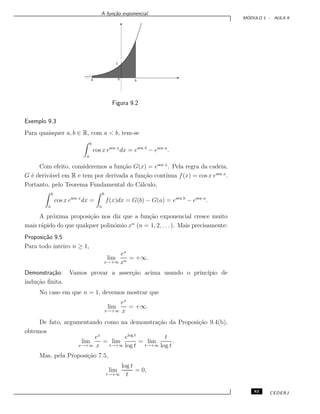 A fun¸c˜ao exponencial.
M ´ODULO 1 - AULA 9
1
0a b
Figura 9.2
Exemplo 9.3
Para quaisquer a, b ∈ R, com a < b, tem-se
b
a
cos x esen x
dx = esen b
− esen a
.
Com efeito, consideremos a fun¸c˜ao G(x) = esen x
. Pela regra da cadeia,
G ´e deriv´avel em R e tem por derivada a fun¸c˜ao cont´ınua f(x) = cos x esen x
.
Portanto, pelo Teorema Fundamental do C´alculo,
b
a
cos x esen x
dx =
b
a
f(x)dx = G(b) − G(a) = esen b
− esen a
.
A pr´oxima proposi¸c˜ao nos diz que a fun¸c˜ao exponencial cresce muito
mais r´apido do que qualquer polinˆomio xn
(n = 1, 2, . . . ). Mais precisamente:
Proposi¸c˜ao 9.5
Para todo inteiro n ≥ 1,
lim
x→+∞
ex
xn
= +∞.
Demonstra¸c˜ao: Vamos provar a asser¸c˜ao acima usando o princ´ıpio de
indu¸c˜ao ﬁnita.
No caso em que n = 1, devemos mostrar que
lim
x→+∞
ex
x
= +∞.
De fato, argumentando como na demonstra¸c˜ao da Proposi¸c˜ao 9.4(b),
obtemos
lim
x→+∞
ex
x
= lim
t→+∞
elog t
log t
= lim
t→+∞
t
log t
.
Mas, pela Proposi¸c˜ao 7.5,
lim
t→+∞
log t
t
= 0,
83 CEDERJ
 