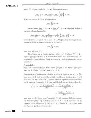 A fun¸c˜ao exponencial.
sendo log t
t
> 0 para todo t ∈ (1, +∞). Conseq¨uentemente,
lim
x→+∞
ex
x
= lim
t→+∞
t
log t
= lim
t→+∞
1
log t
t
= +∞.
Seja k um inteiro, k ≥ 1, e admitamos que
lim
x→+∞
ex
xk
= +∞.
Ent˜ao, como lim
x→+∞
ex
= +∞ e lim
x→+∞
xk+1
= +∞, podemos aplicar a
regra de L’Hˆopital para obter
lim
x→+∞
ex
xk+1
= lim
x→+∞
ex
(k + 1)xk
=
1
k + 1
lim
x→+∞
ex
xk
= +∞,
provando que a asser¸c˜ao ´e v´alida para k +1. Pelo princ´ıpio de indu¸c˜ao ﬁnita,
a asser¸c˜ao ´e v´alida para todo inteiro n ≥ 1, isto ´e,
lim
x→+∞
ex
xn
= +∞
para todo inteiro n ≥ 1.
J´a sabemos que a fun¸c˜ao deriv´avel f(x) = ex
´e tal que f(0) = 1 e
f (x) = f(x) para todo x ∈ R. Concluiremos esta aula mostrando que tais
propriedades caracterizam a fun¸c˜ao exponencial. Mais precisamente, temos
a seguinte
Proposi¸c˜ao 9.6
Seja f : R → R uma fun¸c˜ao deriv´avel tal que f(0) = 1 e f (x) = f(x) para
todo x ∈ R. Ent˜ao f(x) = ex
para todo x ∈ R.
Demonstra¸c˜ao: Consideremos a fun¸c˜ao g : R → R, deﬁnida por g(x) = f(x)
ex
para todo x ∈ R (notemos que faz sentido considerar a fun¸c˜ao g, pois ex
= 0
para todo x ∈ R). Como tanto f quanto a fun¸c˜ao exponencial s˜ao deriv´aveis
em R, segue da Proposi¸c˜ao 10.4, vista no C´alculo I, que g ´e deriv´avel em R e
g (x) =
f (x)ex
− f(x)(ex
)
(ex)2
=
f (x)ex
− f(x)ex
(ex)2
=
=
f(x)ex
− f(x)ex
(ex)2
= 0
para todo x ∈ R. Logo, pela Proposi¸c˜ao 17.1(a), vista em C´alculo I, existe
c ∈ R tal que g(x) = c para todo x ∈ R, isto ´e, f(x) = c ex
para todo x ∈ R.
Fazendo x = 0, obtemos 1 = f(0) = c e0
= c. Assim, f(x) = ex
para todo
x ∈ R, como quer´ıamos demonstrar.
CEDERJ 84
 