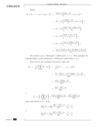 A integral deﬁnida. Motiva¸c˜ao.
Ent˜ao
12
+ 22
+ · · · + m2
+ (m + 1)2
=
m(m + 1)(2m + 1)
6
+ (m + 1)2
=
= (m + 1)
m(2m + 1)
6
+ (m + 1) =
= (m + 1)
2m2
+ m + 6m + 6
6
=
= (m + 1)
2m2
+ 7m + 6
6
=
= (m + 1)
(m + 2)(2m + 3)
6
=
=
(m + 1) ((m + 1) + 1) (2(m + 1) + 1)
6
.
Isto mostra que a aﬁrma¸c˜ao ´e v´alida para m + 1. Pelo princ´ıpio de
indu¸c˜ao ﬁnita a nossa aﬁrma¸c˜ao ´e v´alida para todo inteiro n ≥ 1.
Em vista do que acabamos de provar, segue que
Tn =
1
n3
n
k=1
(k − 1)2
=
1
n3
12
+ · · · + (n − 1)2
=
=
(n − 1)((n − 1) + 1)(2(n − 1) + 1)
6n3
=
=
n(n − 1)(2n − 1)
6n3
=
=
2n3
− 3n2
+ n
6n3
e
Un =
1
n3
n
k=1
k2
=
n(n + 1)(2n + 1)
6n3
=
2n3
+ 3n2
+ n
6n3
para todo inteiro n ≥ 1. Logo,
lim
n→∞
Tn = lim
n→∞
2n3
− 3n2
+ n
6n3
=
2
6
=
1
3
e
lim
n→∞
Un = lim
n→∞
2n3
+ 3n2
+ n
6n3
=
2
6
=
1
3
.
CEDERJ 14
 