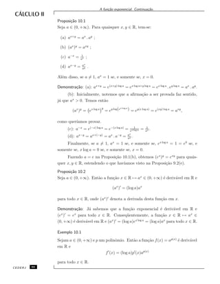A fun¸c˜ao exponencial. Continua¸c˜ao.
Proposi¸c˜ao 10.1
Seja a ∈ (0, +∞). Para quaisquer x, y ∈ R, tem-se:
(a) ax+y
= ax
. ay
;
(b) (ax
)y
= axy
;
(c) a−x
= 1
ax ;
(d) ax−y
= ax
ay .
Al´em disso, se a = 1, ax
= 1 se, e somente se, x = 0.
Demonstra¸c˜ao: (a): ax+y
= e(x+y) log a
= ex log a+y log a
= ex log a
. ey log a
= ax
. ay
.
(b): Inicialmente, notemos que a aﬁrma¸c˜ao a ser provada faz sentido,
j´a que ax
> 0. Temos ent˜ao
(ax
)y
= ex log a y
= ey log(ex log a
) = ey(x log a)
= e(xy) log a
= axy
,
como quer´ıamos provar.
(c): a−x
= e(−x) log a
= e−(x log a)
= 1
ex log a = 1
ax .
(d): ax−y
= ax+(−y)
= ax
. a−y
= ax
ay .
Finalmente, se a = 1, ax
= 1 se, e somente se, ex log a
= 1 = e0
se, e
somente se, x log a = 0 se, e somente se, x = 0.
Fazendo a = e na Proposi¸c˜ao 10.1(b), obtemos (ex
)y
= exy
para quais-
quer x, y ∈ R, estendendo o que hav´ıamos visto na Proposi¸c˜ao 9.2(e).
Proposi¸c˜ao 10.2
Seja a ∈ (0, +∞). Ent˜ao a fun¸c˜ao x ∈ R → ax
∈ (0, +∞) ´e deriv´avel em R e
(ax
) = (log a)ax
para todo x ∈ R, onde (ax
) denota a derivada desta fun¸c˜ao em x.
Demonstra¸c˜ao: J´a sabemos que a fun¸c˜ao exponencial ´e deriv´avel em R e
(ex
) = ex
para todo x ∈ R. Conseq¨uentemente, a fun¸c˜ao x ∈ R → ax
∈
(0, +∞) ´e deriv´avel em R e (ax
) = (log a)ex log a
= (log a)ax
para todo x ∈ R.
Exemplo 10.1
Sejam a ∈ (0, +∞) e p um polinˆomio. Ent˜ao a fun¸c˜ao f(x) = ap(x)
´e deriv´avel
em R e
f (x) = (log a)p (x)ap(x)
para todo x ∈ R.
CEDERJ 88
 